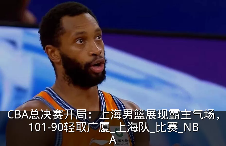 CBA总决赛开局：上海男篮展现霸主气场，101-90轻取广厦_上海队_比赛_NBA